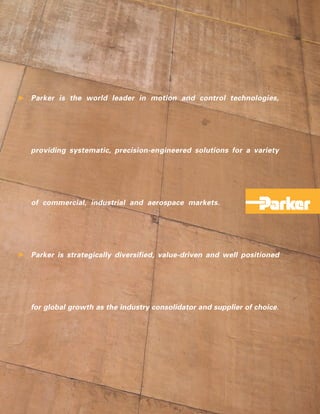 Parker is the world leader in motion and control technologies,




providing systematic, precision-engineered solutions for a variety




of commercial, industrial and aerospace markets.




Parker is strategically diversified, value-driven and well positioned




for global growth as the industry consolidator and supplier of choice.
 