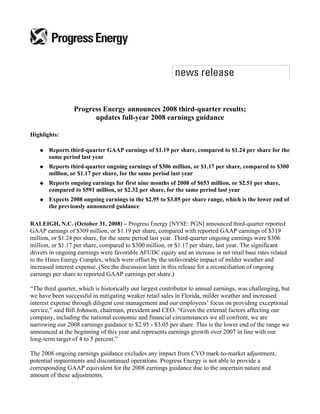 Progress Energy announces 2008 third-quarter results;
                       updates full-year 2008 earnings guidance

Highlights:

       Reports third-quarter GAAP earnings of $1.19 per share, compared to $1.24 per share for the
       same period last year
       Reports third-quarter ongoing earnings of $306 million, or $1.17 per share, compared to $300
       million, or $1.17 per share, for the same period last year
       Reports ongoing earnings for first nine months of 2008 of $653 million, or $2.51 per share,
       compared to $591 million, or $2.32 per share, for the same period last year
       Expects 2008 ongoing earnings in the $2.95 to $3.05 per share range, which is the lower end of
       the previously announced guidance

RALEIGH, N.C. (October 31, 2008) – Progress Energy [NYSE: PGN] announced third-quarter reported
GAAP earnings of $309 million, or $1.19 per share, compared with reported GAAP earnings of $319
million, or $1.24 per share, for the same period last year. Third-quarter ongoing earnings were $306
million, or $1.17 per share, compared to $300 million, or $1.17 per share, last year. The significant
drivers in ongoing earnings were favorable AFUDC equity and an increase in net retail base rates related
to the Hines Energy Complex, which were offset by the unfavorable impact of milder weather and
increased interest expense. (See the discussion later in this release for a reconciliation of ongoing
earnings per share to reported GAAP earnings per share.)

“The third quarter, which is historically our largest contributor to annual earnings, was challenging, but
we have been successful in mitigating weaker retail sales in Florida, milder weather and increased
interest expense through diligent cost management and our employees’ focus on providing exceptional
service,” said Bill Johnson, chairman, president and CEO. “Given the external factors affecting our
company, including the national economic and financial circumstances we all confront, we are
narrowing our 2008 earnings guidance to $2.95 - $3.05 per share. This is the lower end of the range we
announced at the beginning of this year and represents earnings growth over 2007 in line with our
long-term target of 4 to 5 percent.”

The 2008 ongoing earnings guidance excludes any impact from CVO mark-to-market adjustment,
potential impairments and discontinued operations. Progress Energy is not able to provide a
corresponding GAAP equivalent for the 2008 earnings guidance due to the uncertain nature and
amount of these adjustments.
 