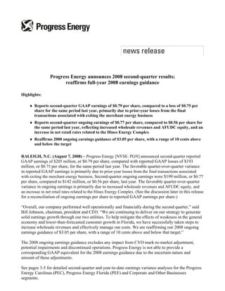 Progress Energy announces 2008 second-quarter results;
                       reaffirms full-year 2008 earnings guidance

Highlights:

    ♦ Reports second-quarter GAAP earnings of $0.79 per share, compared to a loss of $0.75 per
      share for the same period last year, primarily due to prior-year losses from the final
      transactions associated with exiting the merchant energy business
    ♦ Reports second-quarter ongoing earnings of $0.77 per share, compared to $0.56 per share for
      the same period last year, reflecting increased wholesale revenues and AFUDC equity, and an
      increase in net retail rates related to the Hines Energy Complex
    ♦ Reaffirms 2008 ongoing earnings guidance of $3.05 per share, with a range of 10 cents above
      and below the target

RALEIGH, N.C. (August 7, 2008) – Progress Energy [NYSE: PGN] announced second-quarter reported
GAAP earnings of $205 million, or $0.79 per share, compared with reported GAAP losses of $193
million, or $0.75 per share, for the same period last year. The favorable quarter-over-quarter variance
in reported GAAP earnings is primarily due to prior-year losses from the final transactions associated
with exiting the merchant energy business. Second-quarter ongoing earnings were $199 million, or $0.77
per share, compared to $142 million, or $0.56 per share, last year. The favorable quarter-over-quarter
variance in ongoing earnings is primarily due to increased wholesale revenues and AFUDC equity, and
an increase in net retail rates related to the Hines Energy Complex. (See the discussion later in this release
for a reconciliation of ongoing earnings per share to reported GAAP earnings per share.)

“Overall, our company performed well operationally and financially during the second quarter,” said
Bill Johnson, chairman, president and CEO. “We are continuing to deliver on our strategy to generate
solid earnings growth through our two utilities. To help mitigate the effects of weakness in the general
economy and lower-than-forecasted customer growth in Florida, we have successfully taken steps to
increase wholesale revenues and effectively manage our costs. We are reaffirming our 2008 ongoing
earnings guidance of $3.05 per share, with a range of 10 cents above and below that target.”

The 2008 ongoing earnings guidance excludes any impact from CVO mark-to-market adjustment,
potential impairments and discontinued operations. Progress Energy is not able to provide a
corresponding GAAP equivalent for the 2008 earnings guidance due to the uncertain nature and
amount of these adjustments.

See pages 3-5 for detailed second-quarter and year-to-date earnings variance analyses for the Progress
Energy Carolinas (PEC), Progress Energy Florida (PEF) and Corporate and Other Businesses
segments.
 