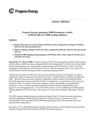 Progress Energy announces 2008 first-quarter results;
                       reaffirms full-year 2008 earnings guidance

Highlights:

    ♦ Reports first-quarter GAAP earnings of $0.81 per share, compared to earnings of $1.08 per
      share for the same period last year
    ♦ Reports ongoing earnings of $0.57 per share, compared to $0.59 per share for the same period
      last year
    ♦ Reaffirms 2008 ongoing earnings guidance of $3.05 per share, with a range of 10 cents above
      and below the target

RALEIGH, N.C. (May 8, 2008) – Progress Energy [NYSE: PGN] announced first-quarter GAAP earnings
of $209 million, or $0.81 per share, compared with GAAP earnings of $275 million, or $1.08 per share,
for the same period last year. First-quarter ongoing earnings were $148 million, or $0.57 per share,
compared to $149 million, or $0.59 per share, last year. (See the discussion later in this release for a
reconciliation of GAAP earnings per share to ongoing earnings per share.)

“During the first quarter of 2008, our utility assets performed well and we took aggressive steps to
mitigate the impact of weakness in the general economy,” said Bill Johnson, chairman, president and
CEO. “Retail revenues have been negatively impacted by milder weather in the Southeast and by
lower than forecasted customer growth in Florida. Consequently, we expect lower retail revenues in
Florida for 2008. In response to this retail weakness, we have successfully secured additional
wholesale revenues in Florida and begun realizing savings through the implementation of an
aggressive cost management plan. As a result of these actions, we are reaffirming our 2008 ongoing
earnings guidance of $3.05 per share, with a range of 10 cents above and below that target,” Johnson
said.

The 2008 ongoing earnings guidance excludes any impact from CVO mark-to-market adjustment,
potential impairments and discontinued operations. Progress Energy is not able to provide a
corresponding GAAP equivalent for the 2008 earnings guidance due to the uncertain nature and
amount of these adjustments.

See pages 2-3 for a detailed first-quarter earnings variance analysis for the Progress Energy Carolinas,
Progress Energy Florida and Corporate and Other Businesses segments.
 