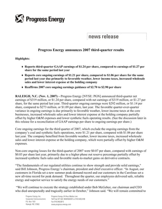 Progress Energy announces 2007 third-quarter results

Highlights:

    ♦ Reports third-quarter GAAP earnings of $1.24 per share, compared to earnings of $1.27 per
      share for the same period last year
    ♦ Reports core ongoing earnings of $1.21 per share, compared to $1.06 per share for the same
      period last year due primarily to favorable weather, lower income taxes, increased wholesale
      sales and lower interest expense at the holding company
    ♦ Reaffirms 2007 core ongoing earnings guidance of $2.70 to $2.90 per share

RALEIGH, N.C. (Nov. 1, 2007) – Progress Energy [NYSE: PGN] announced third-quarter net
earnings of $319 million, or $1.24 per share, compared with net earnings of $319 million, or $1.27 per
share, for the same period last year. Third-quarter ongoing earnings were $292 million, or $1.14 per
share, compared to $273 million, or $1.09 per share, last year. The favorable quarter-over-quarter
variance in ongoing earnings is due primarily to favorable weather, lower income taxes at the core
businesses, increased wholesale sales and lower interest expense at the holding company partially
offset by higher O&M expenses and lower synthetic fuels operating results. (See the discussion later in
this release for a reconciliation of GAAP earnings per share to ongoing earnings per share.)

Core ongoing earnings for the third quarter of 2007, which exclude the ongoing earnings from the
company’s coal and synthetic fuels operations, were $1.21 per share, compared with $1.06 per share
last year. The company benefited from favorable weather, lower income taxes, increased wholesale
sales and lower interest expense at the holding company, which were partially offset by higher O&M
expenses.

Non-core ongoing losses for the third-quarter of 2007 were $0.07 per share, compared with earnings of
$0.03 per share last year, primarily due to a higher phase out reserve percentage partially offset by
increased synthetic fuels sales and favorable mark-to-market gains on derivative contracts.

“The fundamentals of our regulated utilities continue to show strength and provide solid earnings,quot;
said Bill Johnson, Progress Energy’s chairman, president and chief executive officer. “In August, our
customers in Florida set a new summer peak-demand record and our customers in the Carolinas set a
new all-time record for peak demand. Throughout the quarter, our employees delivered safe, reliable
energy and superior service to satisfy the energy needs of our customers.”

“We will continue to execute the strategy established under Bob McGehee, our chairman and CEO
who died unexpectedly and tragically earlier in October,” Johnson said. “We will remain committed to
 
