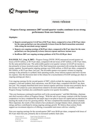 Progress Energy announces 2007 second-quarter results; continues to see strong
                       performance from core businesses

Highlights:

    ♦ Reports second-quarter GAAP loss of $0.75 per share, compared to a loss of $0.19 per share
      for the same period last year due primarily to losses from the final transactions associated
      with exiting the merchant energy segment
    ♦ Reports core ongoing earnings of $0.59 per share, compared to $0.47 per share for the same
      period last year due primarily to lower interest expense and lower income taxes
    ♦ Reaffirms 2007 core ongoing earnings guidance of $2.70 to $2.90 per share

RALEIGH, N.C. (Aug. 8, 2007) – Progress Energy [NYSE: PGN] announced second-quarter net
losses of $193 million, or $0.75 per share, compared with net losses of $47 million, or $0.19 per share,
for the same period last year. The unfavorable quarter-over-quarter variance in GAAP net income is
due primarily to losses incurred as part of the final transactions associated with exiting the merchant
energy segment. Second-quarter ongoing earnings were $166 million, or $0.65 per share, compared to
$81 million, or $0.33 per share, last year. The favorable quarter-over-quarter variance in ongoing
earnings is due primarily to synthetic fuels operating results, lower interest expense and lower income
tax expense. (See the discussion later in this release for a reconciliation of GAAP earnings per share to
ongoing earnings per share.)

Core ongoing earnings for the second quarter of 2007, which exclude the ongoing earnings from the
company’s coal and synthetic fuels operations, were $0.59 per share, compared with $0.47 per share
last year. The company benefited from lower interest expense and lower income taxes primarily due to
the closure of certain tax years and positions related to divested subsidiaries. Favorable weather at
Progress Energy Carolinas also contributed to quarter-over-quarter favorability.

“Our core businesses continued to perform well in the second quarter,” said Bob McGehee, chairman
and chief executive officer of Progress Energy. “With the sale of our energy contracts with the Georgia
cooperatives we have completed the last major step in our plan to focus our capital and our attention on
meeting the needs of our two growing utilities. We have completed this transition ahead of schedule.
More important, the results of this initiative have produced a stronger balance sheet, enhanced credit
ratings and have contributed to strong ongoing earnings growth. We believe these actions firmly
support our investment objective of offering a reasonable total return with low volatility.”

Non-core ongoing earnings for the second-quarter 2007 were $0.06 per share, compared with losses of
$0.14 per share last year, primarily due to increased synthetic fuels sales.
 