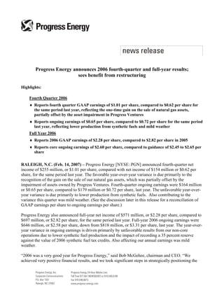 Progress Energy announces 2006 fourth-quarter and full-year results;
                          sees benefit from restructuring

Highlights:

    Fourth Quarter 2006
    ♦ Reports fourth quarter GAAP earnings of $1.01 per share, compared to $0.62 per share for
      the same period last year, reflecting the one-time gain on the sale of natural gas assets,
      partially offset by the asset impairment in Progress Ventures
    ♦ Reports ongoing earnings of $0.65 per share, compared to $0.72 per share for the same period
      last year, reflecting lower production from synthetic fuels and mild weather
    Full Year 2006
    ♦ Reports 2006 GAAP earnings of $2.28 per share, compared to $2.82 per share in 2005
    ♦ Reports core ongoing earnings of $2.60 per share, compared to guidance of $2.45 to $2.65 per
      share

RALEIGH, N.C. (Feb. 14, 2007) – Progress Energy [NYSE: PGN] announced fourth-quarter net
income of $255 million, or $1.01 per share, compared with net income of $154 million or $0.62 per
share, for the same period last year. The favorable year-over-year variance is due primarily to the
recognition of the gain on the sale of our natural gas assets, which was partially offset by the
impairment of assets owned by Progress Ventures. Fourth-quarter ongoing earnings were $164 million
or $0.65 per share, compared to $179 million or $0.72 per share, last year. The unfavorable year-over-
year variance is due primarily to lower production from synthetic fuels. Also contributing to the
variance this quarter was mild weather. (See the discussion later in this release for a reconciliation of
GAAP earnings per share to ongoing earnings per share.)

Progress Energy also announced full-year net income of $571 million, or $2.28 per share, compared to
$697 million, or $2.82 per share, for the same period last year. Full-year 2006 ongoing earnings were
$646 million, or $2.58 per share, down from $818 million, or $3.31 per share, last year. The year-over-
year variance in ongoing earnings is driven primarily by unfavorable results from our non-core
operations due to lower synthetic fuel production and the impact of recording a 35 percent reserve
against the value of 2006 synthetic fuel tax credits. Also affecting our annual earnings was mild
weather.

“2006 was a very good year for Progress Energy,” said Bob McGehee, chairman and CEO. “We
achieved very positive financial results, and we took significant steps in strategically positioning the
 