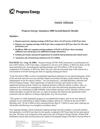 Progress Energy Announces 2006 Second-Quarter Results

Highlights:

    ♦ Reports quarterly ongoing earnings of $0.32 per share, GAAP net loss of $0.19 per share
    ♦ Reports core ongoing earnings of $0.43 per share compared to $0.53 per share for the same
      period last year
    ♦ Reaffirms 2006 core ongoing earnings guidance of $2.45 to $2.65 per share assuming
      sufficient year-end progress on additional strategic alternatives
    ♦ Includes previously announced impairment of synthetic fuel production and related assets
    ♦ Announces sale of natural gas businesses for $1.2 billion

RALEIGH, N.C. (Aug. 10, 2006) – Progress Energy [NYSE: PGN] announced a second-quarter net
loss of $47 million, or $0.19 per share, compared to a net loss of $1 million, or $0.01 per share, for the
same period last year. Second-quarter ongoing earnings were $78 million, or $0.32 per share,
compared to $154 million, or $0.63 per share, last year. (See the discussion later in this release for a
reconciliation of GAAP earnings per share to ongoing earnings per share).

“In the first half of 2006, we have accomplished significant milestones in our repositioning plan. Some
of the one-time and year-over-year earnings impacts associated with these results obscure the strong
fundamentals of our two electric utilities – our core businesses,” said Bob McGehee, chairman and
CEO of Progress Energy. “Most importantly, in both the Carolinas and Florida we have seen
significant customer growth. Further our wholesale business within the utilities is robust. Also, we
continue to do well on cost management, while at the same time delivering operating results that
underscore our commitment to high reliability and excellent customer service. Because of these recent
results and others we plan for this year, we expect to produce the financial and operational results
consistent with our objective of being a high quality, low risk investment.

“This quarter we made significant progress on our planned divestitures, and we are now ahead of
schedule on our commitment to reduce holding company debt by $1.3 billion by the end of 2007,”
McGehee said. “So far in 2006 we have announced more than $1.7 billion in asset sales, reducing our
risk profile and allowing us to strengthen our balance sheet.”

Core ongoing earnings, which exclude the ongoing earnings from the company’s coal and synthetic
fuel operations, were $0.43 per share for the quarter, compared to $0.53 per share for the same period
last year. The prior year recognition of the gain on the sale of Progress Energy Florida’s Winter Park
distribution system and current period costs related to the planned outage at the Harris Nuclear Plant at
 