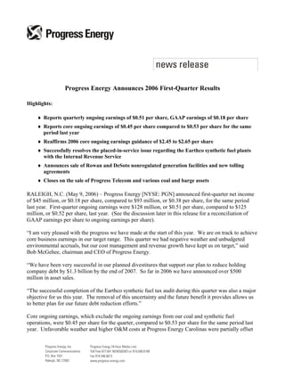 Progress Energy Announces 2006 First-Quarter Results

Highlights:

    ♦ Reports quarterly ongoing earnings of $0.51 per share, GAAP earnings of $0.18 per share
    ♦ Reports core ongoing earnings of $0.45 per share compared to $0.53 per share for the same
      period last year
    ♦ Reaffirms 2006 core ongoing earnings guidance of $2.45 to $2.65 per share
    ♦ Successfully resolves the placed-in-service issue regarding the Earthco synthetic fuel plants
      with the Internal Revenue Service
    ♦ Announces sale of Rowan and DeSoto nonregulated generation facilities and new tolling
      agreements
    ♦ Closes on the sale of Progress Telecom and various coal and barge assets

RALEIGH, N.C. (May 9, 2006) – Progress Energy [NYSE: PGN] announced first-quarter net income
of $45 million, or $0.18 per share, compared to $93 million, or $0.38 per share, for the same period
last year. First-quarter ongoing earnings were $128 million, or $0.51 per share, compared to $125
million, or $0.52 per share, last year. (See the discussion later in this release for a reconciliation of
GAAP earnings per share to ongoing earnings per share).

“I am very pleased with the progress we have made at the start of this year. We are on track to achieve
core business earnings in our target range. This quarter we had negative weather and unbudgeted
environmental accruals, but our cost management and revenue growth have kept us on target,” said
Bob McGehee, chairman and CEO of Progress Energy.

“We have been very successful in our planned divestitures that support our plan to reduce holding
company debt by $1.3 billion by the end of 2007. So far in 2006 we have announced over $500
million in asset sales.

“The successful completion of the Earthco synthetic fuel tax audit during this quarter was also a major
objective for us this year. The removal of this uncertainty and the future benefit it provides allows us
to better plan for our future debt reduction efforts.”

Core ongoing earnings, which exclude the ongoing earnings from our coal and synthetic fuel
operations, were $0.45 per share for the quarter, compared to $0.53 per share for the same period last
year. Unfavorable weather and higher O&M costs at Progress Energy Carolinas were partially offset
 