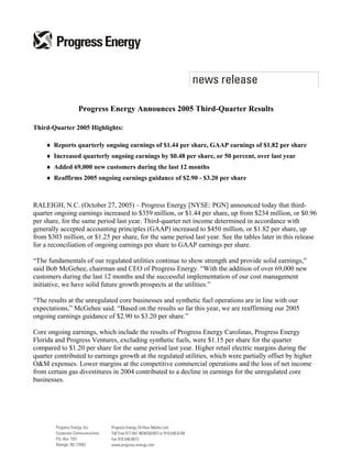 Progress Energy Announces 2005 Third-Quarter Results

Third-Quarter 2005 Highlights:

    ♦ Reports quarterly ongoing earnings of $1.44 per share, GAAP earnings of $1.82 per share
    ♦ Increased quarterly ongoing earnings by $0.48 per share, or 50 percent, over last year
    ♦ Added 69,000 new customers during the last 12 months
    ♦ Reaffirms 2005 ongoing earnings guidance of $2.90 - $3.20 per share



RALEIGH, N.C. (October 27, 2005) – Progress Energy [NYSE: PGN] announced today that third-
quarter ongoing earnings increased to $359 million, or $1.44 per share, up from $234 million, or $0.96
per share, for the same period last year. Third-quarter net income determined in accordance with
generally accepted accounting principles (GAAP) increased to $450 million, or $1.82 per share, up
from $303 million, or $1.25 per share, for the same period last year. See the tables later in this release
for a reconciliation of ongoing earnings per share to GAAP earnings per share.

“The fundamentals of our regulated utilities continue to show strength and provide solid earnings,”
said Bob McGehee, chairman and CEO of Progress Energy. “With the addition of over 69,000 new
customers during the last 12 months and the successful implementation of our cost management
initiative, we have solid future growth prospects at the utilities.”

“The results at the unregulated core businesses and synthetic fuel operations are in line with our
expectations,” McGehee said. “Based on the results so far this year, we are reaffirming our 2005
ongoing earnings guidance of $2.90 to $3.20 per share.”

Core ongoing earnings, which include the results of Progress Energy Carolinas, Progress Energy
Florida and Progress Ventures, excluding synthetic fuels, were $1.15 per share for the quarter
compared to $1.20 per share for the same period last year. Higher retail electric margins during the
quarter contributed to earnings growth at the regulated utilities, which were partially offset by higher
O&M expenses. Lower margins at the competitive commercial operations and the loss of net income
from certain gas divestitures in 2004 contributed to a decline in earnings for the unregulated core
businesses.
 