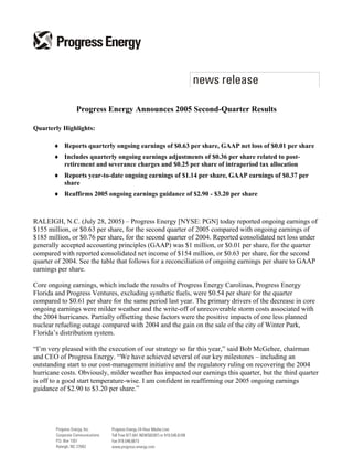 Progress Energy Announces 2005 Second-Quarter Results

Quarterly Highlights:

       ♦ Reports quarterly ongoing earnings of $0.63 per share, GAAP net loss of $0.01 per share
       ♦ Includes quarterly ongoing earnings adjustments of $0.36 per share related to post-
         retirement and severance charges and $0.25 per share of intraperiod tax allocation
       ♦ Reports year-to-date ongoing earnings of $1.14 per share, GAAP earnings of $0.37 per
         share
       ♦ Reaffirms 2005 ongoing earnings guidance of $2.90 - $3.20 per share



RALEIGH, N.C. (July 28, 2005) – Progress Energy [NYSE: PGN] today reported ongoing earnings of
$155 million, or $0.63 per share, for the second quarter of 2005 compared with ongoing earnings of
$185 million, or $0.76 per share, for the second quarter of 2004. Reported consolidated net loss under
generally accepted accounting principles (GAAP) was $1 million, or $0.01 per share, for the quarter
compared with reported consolidated net income of $154 million, or $0.63 per share, for the second
quarter of 2004. See the table that follows for a reconciliation of ongoing earnings per share to GAAP
earnings per share.

Core ongoing earnings, which include the results of Progress Energy Carolinas, Progress Energy
Florida and Progress Ventures, excluding synthetic fuels, were $0.54 per share for the quarter
compared to $0.61 per share for the same period last year. The primary drivers of the decrease in core
ongoing earnings were milder weather and the write-off of unrecoverable storm costs associated with
the 2004 hurricanes. Partially offsetting these factors were the positive impacts of one less planned
nuclear refueling outage compared with 2004 and the gain on the sale of the city of Winter Park,
Florida’s distribution system.

“I’m very pleased with the execution of our strategy so far this year,” said Bob McGehee, chairman
and CEO of Progress Energy. “We have achieved several of our key milestones – including an
outstanding start to our cost-management initiative and the regulatory ruling on recovering the 2004
hurricane costs. Obviously, milder weather has impacted our earnings this quarter, but the third quarter
is off to a good start temperature-wise. I am confident in reaffirming our 2005 ongoing earnings
guidance of $2.90 to $3.20 per share.”
 