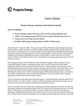 Progress Energy Announces First Quarter Results

Quarterly Highlights:

       ♦ Reports ongoing earnings of $0.52 per share, GAAP earnings of $0.38 per share
       ♦ Achieves core ongoing earnings of $0.53 per share, up from $0.45 per share last year
       ♦ Closed on the sale of Progress Rail in March
       ♦ Reaffirms 2005 ongoing earnings guidance of $2.90 - $3.20 per share



RALEIGH, N.C. (April 28, 2005) – Progress Energy [NYSE: PGN] today reported ongoing earnings
of $126 million, or $0.52 per share, for the first quarter of 2005 compared with ongoing earnings of
$145 million, or $0.60 per share, for the first quarter of 2004. Reported consolidated net income under
generally accepted accounting principles (GAAP) was $93 million, or $0.38 per share, for the quarter
compared with reported consolidated net income of $108 million, or $0.45 per share, for the first
quarter of 2004. See the table that follows for a reconciliation of ongoing earnings per share to GAAP
earnings per share.

Core ongoing earnings, which include the results of Progress Energy Carolinas, Progress Energy
Florida and Progress Ventures, excluding synthetic fuels, were $0.53 per share for the quarter
compared to $0.45 per share for the same period last year. The main drivers of the increase in core
ongoing earnings were increased utility growth and usage, higher wholesale sales at the utilities due to
new contracts, and the positive impacts of higher coal and natural gas prices at Progress Ventures.
Offsetting these factors were milder weather and higher O&M expense primarily due to an increase in
the workers’ compensation accrual. See the table that follows for a reconciliation of core ongoing
earnings per share to core GAAP earnings per share.

“Our core businesses had solid results during the quarter,” said Bob McGehee, chairman and CEO of
Progress Energy. “In spite of milder weather, our utilities had strong retail growth and usage, and we
are on track to achieve our target for core business earnings for the year.”

Non-core earnings from the synthetic fuel operations generated an ongoing loss of $0.01 per share for
the quarter compared with ongoing earnings of $0.15 per share for the same period last year. The main
drivers of the decrease in non-core earnings were lower synthetic fuel sales due to this quarter’s
production schedule and the forfeiture of tax credits due to a tax loss on the sale of Progress Rail. The
sale of Progress Rail resulted in a capital loss for tax purposes and the majority of this loss is expected
 