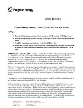 Progress Energy Announces Fourth Quarter and Year-end Results

Highlights:

       ♦ Reports 2004 ongoing earnings of $3.06 per share, GAAP earnings of $3.13 per share
       ♦ Reports fourth quarter ongoing earnings of $0.62 per share, GAAP earnings of $0.80 per
         share
       ♦ Sets 2005 ongoing earnings guidance of $2.90 to $3.20 per share
       ♦ Main 2005 earnings drivers include favorable customer growth and usage and increased
         synthetic fuel sales, offset by decreased earnings from divested assets and higher O&M
         costs

RALEIGH, N.C. (March 3, 2005) – Progress Energy [NYSE: PGN] today reported ongoing earnings
of $741 million, or $3.06 per share, for 2004 compared with ongoing earnings of $844 million, or
$3.56 per share, for 2003. Reported consolidated net income under generally accepted accounting
principles (GAAP) was $759 million, or $3.13 per share, for 2004 compared with reported
consolidated net income of $782 million, or $3.30 per share, for 2003. See the table on the following
page for a reconciliation of ongoing earnings per share to GAAP earnings per share.

“Our core businesses had a strong year. Operational excellence, revenue growth and cost-management
initiatives ensured our core businesses all performed well – despite enduring four hurricanes that struck
our service territory,” said Bob McGehee, chairman and CEO. “The only downside to the year was our
synthetic fuel business, which was under budget due to the impacts of the hurricanes on our taxable
income.

“We ended the year in the upper range of our revised earnings guidance, and I am especially proud of
how well our company performed in 2004,” said McGehee.

Ongoing earnings per share were negatively impacted by a decrease in synthetic fuel sales as a result
of hurricane costs that reduced the company’s projected 2004 regular tax liability, lower wholesale
sales in the Carolinas, an increase in O&M expenses in the Carolinas primarily due to storm restoration
efforts and nuclear outages, reduced Competitive Commercial Operations earnings due primarily to
higher fixed costs, increased utility depreciation and amortization and dilution from 2004 common
stock issuance. Significant positive earnings drivers for the year were utility customer growth and
usage, the additional return on the investment in the Hines 2 plant in Florida, favorable weather in the
Carolinas, increased Progress Rail earnings and lower retail revenue sharing in Florida.
 