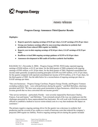Progress Energy Announces Third Quarter Results

Highlights:

       ♦ Reports quarterly ongoing earnings of $1.01 per share, GAAP earnings of $1.25 per share
       ♦ Strong core business earnings offset by non-recurring reduction in synthetic fuel
         production from reduced 2004 regular tax liability
       ♦ Reports year-to-date ongoing earnings of $2.44 per share, GAAP earnings of $2.33 per
         share
       ♦ Reaffirms revised 2004 ongoing earnings guidance of $2.95 to $3.10 per share
       ♦ Announces development in IRS audit of Earthco synthetic fuel facilities



RALEIGH, N.C. (November 4, 2004) – Progress Energy [NYSE: PGN] today reported ongoing
earnings of $244 million, or $1.01 per share, for the third quarter of 2004 compared with ongoing
earnings of $305 million, or $1.28 per share, for the third quarter of 2003. Reported consolidated net
income under generally accepted accounting principles (GAAP) was $303 million, or $1.25 per share,
for the quarter compared with reported consolidated net income of $318 million, or $1.33 per share, for
the third quarter of 2003. See the table below for a reconciliation of ongoing earnings per share to
GAAP earnings per share.

“Our core businesses – Progress Energy Carolinas, Progress Energy Florida, and Progress Ventures
excluding synthetic fuels – were solid performers during the quarter.” said Bob McGehee, chairman,
president and CEO. quot;We have seen some good momentum in these businesses, which have enjoyed
revenue growth that we have converted into net income growth.”

“Our service territories – particularly Florida – were severely impacted by Hurricanes Charley,
Frances, Ivan and Jeanne,” said McGehee. “I am extremely proud of the way our employees met the
challenges presented by those unprecedented four hurricanes. We will work with Florida government
officials to establish a method to recover storm-related costs in a way that moderates the impact on
customers.”

The primary negative ongoing earnings driver for the quarter was a decrease in synthetic fuel
production and the reversal of tax credits as a result of hurricane costs that reduced the company’s
projected 2004 regular tax liability. Positive ongoing earnings drivers during the quarter included
 