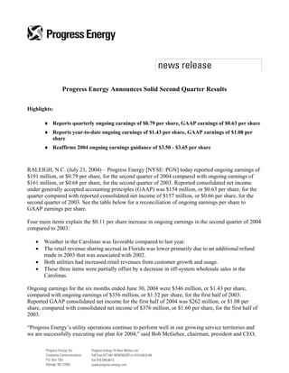 Progress Energy Announces Solid Second Quarter Results

Highlights:

       ♦ Reports quarterly ongoing earnings of $0.79 per share, GAAP earnings of $0.63 per share
       ♦ Reports year-to-date ongoing earnings of $1.43 per share, GAAP earnings of $1.08 per
         share
       ♦ Reaffirms 2004 ongoing earnings guidance of $3.50 - $3.65 per share



RALEIGH, N.C. (July 21, 2004) – Progress Energy [NYSE: PGN] today reported ongoing earnings of
$191 million, or $0.79 per share, for the second quarter of 2004 compared with ongoing earnings of
$161 million, or $0.68 per share, for the second quarter of 2003. Reported consolidated net income
under generally accepted accounting principles (GAAP) was $154 million, or $0.63 per share, for the
quarter compared with reported consolidated net income of $157 million, or $0.66 per share, for the
second quarter of 2003. See the table below for a reconciliation of ongoing earnings per share to
GAAP earnings per share.

Four main items explain the $0.11 per share increase in ongoing earnings in the second quarter of 2004
compared to 2003:

   •   Weather in the Carolinas was favorable compared to last year.
   •   The retail revenue sharing accrual in Florida was lower primarily due to an additional refund
       made in 2003 that was associated with 2002.
   •   Both utilities had increased retail revenues from customer growth and usage.
   •   These three items were partially offset by a decrease in off-system wholesale sales in the
       Carolinas.

Ongoing earnings for the six months ended June 30, 2004 were $346 million, or $1.43 per share,
compared with ongoing earnings of $356 million, or $1.52 per share, for the first half of 2003.
Reported GAAP consolidated net income for the first half of 2004 was $262 million, or $1.08 per
share, compared with consolidated net income of $376 million, or $1.60 per share, for the first half of
2003.

“Progress Energy’s utility operations continue to perform well in our growing service territories and
we are successfully executing our plan for 2004,” said Bob McGehee, chairman, president and CEO,
 