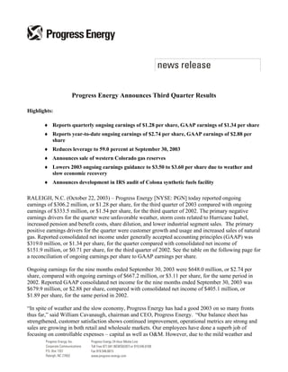 Progress Energy Announces Third Quarter Results

Highlights:

       ♦ Reports quarterly ongoing earnings of $1.28 per share, GAAP earnings of $1.34 per share
       ♦ Reports year-to-date ongoing earnings of $2.74 per share, GAAP earnings of $2.88 per
         share
       ♦ Reduces leverage to 59.0 percent at September 30, 2003
       ♦ Announces sale of western Colorado gas reserves
       ♦ Lowers 2003 ongoing earnings guidance to $3.50 to $3.60 per share due to weather and
         slow economic recovery
       ♦ Announces development in IRS audit of Colona synthetic fuels facility

RALEIGH, N.C. (October 22, 2003) – Progress Energy [NYSE: PGN] today reported ongoing
earnings of $306.2 million, or $1.28 per share, for the third quarter of 2003 compared with ongoing
earnings of $333.5 million, or $1.54 per share, for the third quarter of 2002. The primary negative
earnings drivers for the quarter were unfavorable weather, storm costs related to Hurricane Isabel,
increased pension and benefit costs, share dilution, and lower industrial segment sales. The primary
positive earnings drivers for the quarter were customer growth and usage and increased sales of natural
gas. Reported consolidated net income under generally accepted accounting principles (GAAP) was
$319.0 million, or $1.34 per share, for the quarter compared with consolidated net income of
$151.9 million, or $0.71 per share, for the third quarter of 2002. See the table on the following page for
a reconciliation of ongoing earnings per share to GAAP earnings per share.

Ongoing earnings for the nine months ended September 30, 2003 were $648.0 million, or $2.74 per
share, compared with ongoing earnings of $667.2 million, or $3.11 per share, for the same period in
2002. Reported GAAP consolidated net income for the nine months ended September 30, 2003 was
$679.9 million, or $2.88 per share, compared with consolidated net income of $405.1 million, or
$1.89 per share, for the same period in 2002.

“In spite of weather and the slow economy, Progress Energy has had a good 2003 on so many fronts
thus far,” said William Cavanaugh, chairman and CEO, Progress Energy. “Our balance sheet has
strengthened, customer satisfaction shows continued improvement, operational metrics are strong and
sales are growing in both retail and wholesale markets. Our employees have done a superb job of
focusing on controllable expenses – capital as well as O&M. However, due to the mild weather and
 
