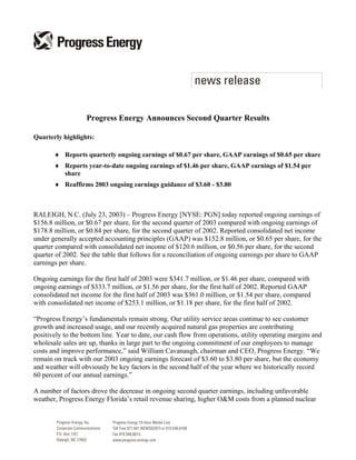 Progress Energy Announces Second Quarter Results

Quarterly highlights:

       ♦ Reports quarterly ongoing earnings of $0.67 per share, GAAP earnings of $0.65 per share
       ♦ Reports year-to-date ongoing earnings of $1.46 per share, GAAP earnings of $1.54 per
         share
       ♦ Reaffirms 2003 ongoing earnings guidance of $3.60 - $3.80



RALEIGH, N.C. (July 23, 2003) – Progress Energy [NYSE: PGN] today reported ongoing earnings of
$156.8 million, or $0.67 per share, for the second quarter of 2003 compared with ongoing earnings of
$178.8 million, or $0.84 per share, for the second quarter of 2002. Reported consolidated net income
under generally accepted accounting principles (GAAP) was $152.8 million, or $0.65 per share, for the
quarter compared with consolidated net income of $120.6 million, or $0.56 per share, for the second
quarter of 2002. See the table that follows for a reconciliation of ongoing earnings per share to GAAP
earnings per share.

Ongoing earnings for the first half of 2003 were $341.7 million, or $1.46 per share, compared with
ongoing earnings of $333.7 million, or $1.56 per share, for the first half of 2002. Reported GAAP
consolidated net income for the first half of 2003 was $361.0 million, or $1.54 per share, compared
with consolidated net income of $253.1 million, or $1.18 per share, for the first half of 2002.

“Progress Energy’s fundamentals remain strong. Our utility service areas continue to see customer
growth and increased usage, and our recently acquired natural gas properties are contributing
positively to the bottom line. Year to date, our cash flow from operations, utility operating margins and
wholesale sales are up, thanks in large part to the ongoing commitment of our employees to manage
costs and improve performance,” said William Cavanaugh, chairman and CEO, Progress Energy. “We
remain on track with our 2003 ongoing earnings forecast of $3.60 to $3.80 per share, but the economy
and weather will obviously be key factors in the second half of the year where we historically record
60 percent of our annual earnings.”

A number of factors drove the decrease in ongoing second quarter earnings, including unfavorable
weather, Progress Energy Florida’s retail revenue sharing, higher O&M costs from a planned nuclear
 