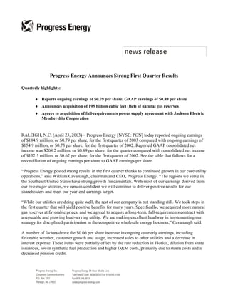 Progress Energy Announces Strong First Quarter Results

Quarterly highlights:

       ♦ Reports ongoing earnings of $0.79 per share, GAAP earnings of $0.89 per share
       ♦ Announces acquisition of 195 billion cubic feet (Bcf) of natural gas reserves
       ♦ Agrees to acquisition of full-requirements power supply agreement with Jackson Electric
         Membership Corporation


RALEIGH, N.C. (April 23, 2003) – Progress Energy [NYSE: PGN] today reported ongoing earnings
of $184.9 million, or $0.79 per share, for the first quarter of 2003 compared with ongoing earnings of
$154.9 million, or $0.73 per share, for the first quarter of 2002. Reported GAAP consolidated net
income was $208.2 million, or $0.89 per share, for the quarter compared with consolidated net income
of $132.5 million, or $0.62 per share, for the first quarter of 2002. See the table that follows for a
reconciliation of ongoing earnings per share to GAAP earnings per share.

“Progress Energy posted strong results in the first quarter thanks to continued growth in our core utility
operations,” said William Cavanaugh, chairman and CEO, Progress Energy. “The regions we serve in
the Southeast United States have strong growth fundamentals. With most of our earnings derived from
our two major utilities, we remain confident we will continue to deliver positive results for our
shareholders and meet our year-end earnings target.

“While our utilities are doing quite well, the rest of our company is not standing still. We took steps in
the first quarter that will yield positive benefits for many years. Specifically, we acquired more natural
gas reserves at favorable prices, and we agreed to acquire a long-term, full-requirements contract with
a reputable and growing load-serving utility. We are making excellent headway in implementing our
strategy for disciplined participation in the competitive wholesale energy business,” Cavanaugh said.

A number of factors drove the $0.06 per share increase in ongoing quarterly earnings, including
favorable weather, customer growth and usage, increased sales to other utilities and a decrease in
interest expense. These items were partially offset by the rate reduction in Florida, dilution from share
issuances, lower synthetic fuel production and higher O&M costs, primarily due to storm costs and a
decreased pension credit.
 
