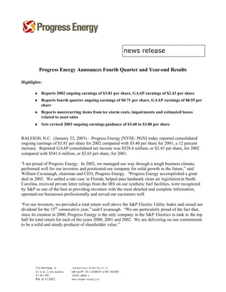 Progress Energy Announces Fourth Quarter and Year-end Results

Highlights:

       ♦ Reports 2002 ongoing earnings of $3.81 per share, GAAP earnings of $2.43 per share
       ♦ Reports fourth quarter ongoing earnings of $0.71 per share, GAAP earnings of $0.55 per
         share
       ♦ Reports nonrecurring items from ice storm costs, impairments and estimated losses
         related to asset sales
       ♦ Sets revised 2003 ongoing earnings guidance of $3.60 to $3.80 per share


RALEIGH, N.C. (January 22, 2003) – Progress Energy [NYSE: PGN] today reported consolidated
ongoing earnings of $3.81 per share for 2002 compared with $3.40 per share for 2001, a 12 percent
increase. Reported GAAP consolidated net income was $528.4 million, or $2.43 per share, for 2002
compared with $541.6 million, or $2.65 per share, for 2001.

“I am proud of Progress Energy. In 2002, we managed our way through a tough business climate,
performed well for our investors and positioned our company for solid growth in the future,” said
William Cavanaugh, chairman and CEO, Progress Energy. “Progress Energy accomplished a great
deal in 2002. We settled a rate case in Florida, helped pass landmark clean air legislation in North
Carolina, received private letter rulings from the IRS on our synthetic fuel facilities, were recognized
by S&P as one of the best at providing investors with the most detailed and complete information,
operated our businesses professionally and served our cus tomers well.

“For our investors, we provided a total return well above the S&P Electric Utility Index and raised our
dividend for the 15th consecutive year,” said Cavanaugh. “We are particularly proud of the fact that,
since its creation in 2000, Progress Energy is the only company in the S&P Electrics to rank in the top
half for total return for each of the years 2000, 2001 and 2002. We are delivering on our commitment
to be a solid and steady producer of shareholder value.”
 