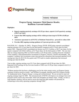 Progress Energy Announces Third Quarter Results;
                            Reaffirms Year-end Guidance
Highlights:

       ♦ Reports ongoing quarterly earnings of $1.53 per share, reports GAAP quarterly earnings
         of $0.71 per share
       ♦ Expects that 2002 ongoing earnings will be within previous target of $3.90 to $4.00 per
         share
       ♦ Announces agreement to sell NCNG to Piedmont Natural Gas – proceeds to reduce debt
       ♦ Provides 2003 ongoing earnings guidance of 3 percent growth over 2002

RALEIGH, N.C. (October 18, 2002) – Progress Energy [NYSE: PGN] today reported consolidated
ongoing earnings of $1.53 per share for the third quarter compared with $1.34 per share for third
quarter 2001. Reported GAAP consolidated net income was $151.9 million, or $0.71 per share, for the
quarter compared with $366.4 million, or $1.78 per share, for the third quarter of 2001. The one-time
after-tax charge impacting 2002 was $224.8 million, or $1.04 per share, resulting from the writedown
of the company’s telecommunications investments in Progress Telecom, CaroNet and Interpath. The
company’s synthetic fuel investments create intra-period tax allocations that increased reported GAAP
earnings per share by $0.18 for the quarter and CVO mark-to-market adjustments that increased
earnings per share by $0.04.

Year-to-date, ongoing earnings were $3.12 per share compared with $2.96 per share for 2001.
Reported GAAP earnings for the first nine months of 2002 were $1.89 per share compared with $3.13
per share for 2001.

“Without question this has been a challenging year for the entire energy sector, yet Progress Energy
continues to deliver positive results,” said William Cavanaugh, chairman and CEO, Progress Energy.
“In fundamental terms, Progress Energy is strong and well-positioned. We are on track to meet our
ongoing earnings target for 2002. The announced sale of NCNG will improve our strategic focus and
proceeds will be used to pay down debt, which will strengthen our balance sheet. Finally, we have a
solid liquidity situation, and our need to access the long-term debt markets will primarily be
refinancings at the utility operating companies through 2004.”
 