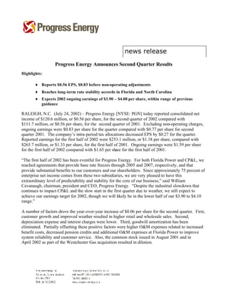 Progress Energy Announces Second Quarter Results
Highlights:

       ♦ Reports $0.56 EPS, $0.83 before non-operating adjustments
       ♦ Reaches long-term rate stability accords in Florida and North Carolina
       ♦ Expects 2002 ongoing earnings of $3.90 – $4.00 per share, within range of previous
         guidance

RALEIGH, N.C. (July 24, 2002) – Progress Energy [NYSE: PGN] today reported consolidated net
income of $120.6 million, or $0.56 per share, for the second quarter of 2002 compared with
$111.7 million, or $0.56 per share, for the second quarter of 2001. Excluding non-operating charges,
ongoing earnings were $0.83 per share for the quarter compared with $0.77 per share for second
quarter 2001. The company’s intra-period tax allocations decreased EPS by $0.27 for the quarter.
Reported earnings for the first half of 2002 were $253.1 million, or $1.18 per share, compared with
$265.7 million, or $1.33 per share, for the first half of 2001. Ongoing earnings were $1.59 per share
for the first half of 2002 compared with $1.65 per share for the first half of 2001.

“The first half of 2002 has been eventful for Progress Energy. For both Florida Power and CP&L, we
reached agreements that provide base rate freezes through 2005 and 2007, respectively, and that
provide substantial benefits to our customers and our shareholders. Since approximately 75 percent of
enterprise net income comes from these two subsidiaries, we are very pleased to have this
extraordinary level of predictability and stability for the core of our business,” said William
Cavanaugh, chairman, president and CEO, Progress Energy. “Despite the industrial slowdown that
continues to impact CP&L and the slow start in the first quarter due to weather, we still expect to
achieve our earnings target for 2002, though we will likely be in the lower half of our $3.90 to $4.10
range.”

A number of factors drove the year-over-year increase of $0.06 per share for the second quarter. First,
customer growth and improved weather resulted in higher retail and wholesale sales. Second,
depreciation expense and interest charges were lower. Third, goodwill amortization has been
eliminated. Partially offsetting these positive factors were higher O&M expenses related to increased
benefit costs, decreased pension credits and additional O&M expenses at Florida Power to improve
system reliability and customer service. Also, the common stock issued in August 2001 and in
April 2002 as part of the Westchester Gas acquisition resulted in dilution.
 