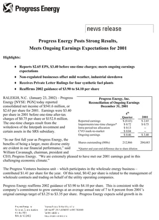 Progress Energy Posts Strong Results,
                   Meets Ongoing Earnings Expectations for 2001
Highlights:

        ♦ Reports $2.65 EPS, $3.40 before one-time charges; meets ongoing earnings
          expectations
        ♦ Non-regulated businesses offset mild weather, industrial slowdown
        ♦ Receives Private Letter Rulings for four synthetic fuel plants
        ♦ Reaffirms 2002 guidance of $3.90 to $4.10 per share

RALEIGH, N.C. (January 23, 2002) – Progress                           Progress Energy, Inc.
Energy [NYSE: PGN] today reported                               Reconciliation of Ongoing Earnings
consolidated net income of $541.6 million, or                           December 31, 2001
$2.65 per share for 2001. Earnings were $3.40
                                                                                            4 th
per share in 2001 before one-time after-tax
                                                                                                       2001
                                                                                         Quarter
charges of $0.75 per share or $152.8 million.
                                                        Reported earnings                $ (0.43)      $ 2.65
The one-time charges result from the                    Impairments/one-time charges*     $ 0.72       $ 0.75
writedown of the Interpath investment and               Intra-period tax allocation       $ 0.13         --
certain assets in the SRS subsidiary.                   CVO mark-to-market                $ 0.04         --
                                                        Ongoing earnings                  $ 0.46       $ 3.40
“In our first full year as Progress Energy, the
                                                Shares outstanding (000s)               212,866        204,683
benefits of being a larger, more diverse entity
are evident in our financial performance,” said *Quarter and year-end difference due to share dilution
William Cavanaugh, chairman, president and
CEO, Progress Energy. “We are extremely pleased to have met our 2001 earnings goal in this
challenging economic climate.”

The Progress Ventures business unit – which participates in the wholesale energy business –
contributed $1.41 per share for the year. Of this total, $0.42 per share is related to the management of
wholesale contracts and trading on behalf of the utility operating companies.

Progress Energy reaffirms 2002 guidance of $3.90 to $4.10 per share. This is consistent with the
company’s commitment to grow earnings at an average annual rate of 7 to 8 percent from 2001’s
original earnings target of $3.25 to $3.35 per share. Progress Energy expects solid growth in its
 