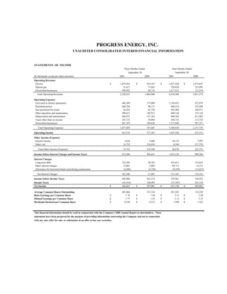 PROGRESS ENERGY, INC.
                                        UNAUDITED CONSOLIDATED INTERIM FINANCIAL INFORMATION



STATEMENTS OF INCOME
                                                                                       Three Months Ended                     Nine Months Ended
                                                                                                                                 September 30
                                                                                           September 30
(In thousands except per share amounts)                                             2001                  2000              2001                  2000
Operating Revenues
 Electric                                                                     $     1,879,934    $           919,547    $   5,077,928   $         2,474,847
 Natural gas                                                                           51,671                 75,645          258,820               223,093
 Diversified businesses                                                               398,942                 69,716        1,217,532               133,334
   Total Operating Revenues                                                         2,330,547               1,064,908       6,554,280             2,831,274

Operating Expenses
 Fuel used in electric generation                                                    446,309                 175,090        1,194,453              472,479
 Purchased power                                                                     268,794                  98,172          698,218              253,498
 Gas purchased for resale                                                             36,282                  62,736          203,060              166,471
 Other operation and maintenance                                                     290,651                 169,912          890,148              533,128
 Depreciation and amortization                                                       268,475                 137,183          849,395              411,903
 Taxes other than on income                                                          105,125                  39,884          298,716              112,729
 Diversified businesses                                                              461,393                 104,630        1,372,840              207,551
   Total Operating Expenses                                                         1,877,029                787,607        5,506,830             2,157,759

Operating Income                                                                     453,518                 277,301        1,047,450              673,515
Other Income (Expense)
 Interest income                                                                       3,018                   2,686          20,132                 7,997
 Other, net                                                                           16,724                 216,654           6,544               217,754

   Total Other Income (Expense)                                                       19,742                 219,340          26,676               225,751

Income before Interest Charges and Income Taxes                                      473,260                 496,641        1,074,126              899,266

Interest Charges
 Long-term debt                                                                      152,505                  50,703         435,011               155,625
 Other interest charges                                                               15,061                   5,092          89,713                14,373
 Allowance for borrowed funds used during construction                                (4,206)                 (4,728)         (9,559)              (15,657)
   Net Interest Charges                                                              163,360                  51,067         515,165               154,341
Income before Income Taxes                                                           309,900                 445,574         558,961               744,925
Income Taxes                                                                         (56,543)                148,493         (73,187)              255,124
Net Income                                                                    $      366,443     $           297,081    $    632,148    $          489,801

Average Common Shares Outstanding                                                    205,866                 153,324         201,925               153,230
Basic Earnings per Common Share                                               $         1.78     $              1.94    $       3.13    $             3.20
Diluted Earnings per Common Share                                             $         1.77     $              1.93    $       3.12    $             3.19
Dividends Declared per Common Share                                           $        0.530     $             0.515    $      1.590    $            1.545



This financial information should be read in conjunction with the Company's 2000 Annual Report to shareholders. These
statements have been prepared for the purpose of providing information concerning the Company and not in connection
with any sale, offer for sale, or solicitation of an offer to buy any securities.
 