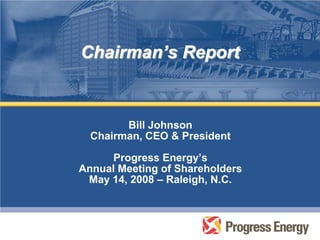 Chairman’s Report


        Bill Johnson
  Chairman, CEO & President

      Progress Energy’s
Annual Meeting of Shareholders
 May 14, 2008 – Raleigh, N.C.
 