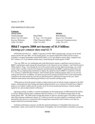 January 22, 2009


FOR IMMEDIATE RELEASE

Contacts:
ANALYSTS                                                             MEDIA
Tamera Gjesdal                    Daryl Bible                        Bob Denham
Senior Vice President             Sr. Exec. Vice President           Senior Vice President
Investor Relations                Chief Financial Officer            Corporate Communications
(336) 733-3058                    (336) 733-3031                     (336) 733-1475

BB&T reports 2008 net income of $1.5 billion;
Earnings per common share total $2.71
    WINSTON-SALEM, N.C. -- BB&T Corporation (NYSE: BBT) reported today earnings for the fourth
quarter and the full year 2008. For the fourth quarter, net income totaled $305 million and net income
available to common shareholders totaled $284 million, or $.51 per diluted common share, compared with
$411 million, or $.75 per diluted common share, earned during the fourth quarter of 2007.

    “The year 2008 was very challenging and credit deterioration remains a significant concern; however,
BB&T’s performance ranks among the top performers in the financial services industry,” said Chief Executive
Officer Kelly S. King. “Even though the cost of the current credit cycle has depressed earnings, our overall
results reflect a number of positive developments and demonstrate that BB&T is gaining market share and
growing. We are implementing initial plans to deploy the capital invested in BB&T in connection with the
U.S. Treasury’s Capital Purchase Program, which include specific lending programs where we are actively
seeking new borrowers. In addition, our pretax pre-provision earnings increased 10.6% in the fourth quarter
compared to the same period last year and we generated positive operating leverage for the year. These
indicators demonstrate solid underlying performance and consistent earnings power.

    “Other positives from the quarter include an improvement in the net interest margin compared to the third
quarter, solid production from lending and deposit gathering efforts as we continue to benefit from a flight to
quality in our markets, healthy growth in many of our fee income producing businesses, industry-leading
capital levels, and an improvement in efficiency.”

    Operating earnings available to common shareholders for the fourth quarter of 2008 totaled $243 million,
or $.44 per diluted common share, compared with $415 million, or $.75 per diluted common share for the
fourth quarter 2007. The 2008 results exclude $66 million in after-tax securities gains, $39 million in after-tax
other than temporary impairment charges, $17 million in net after-tax gains related to a settlement with the
Internal Revenue Service in connection with leveraged lease transactions and $3 million in net after-tax
merger-related and restructuring charges.

    Cash basis performance measures exclude the unamortized balances of intangibles from assets and
shareholders’ equity, and exclude the amortization of intangibles, the net amortization of purchase accounting


                                                    MORE
 