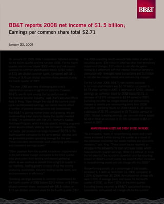 BB&T reports 2008 net income of $1.5 billion;
Earnings per common share total $2.71

January 22, 2009



On January 22, 2009, BB&T Corporation reported earnings          The 2008 operating results exclude $66 million in after-tax
                                                                 securities gains, $39 million in after-tax other than temporary
for the fourth quarter and the full year 2008. For the fourth
                                                                 impairment charges, $17 million in net after-tax gains
quarter, net income totaled $305 million and net income
                                                                 related to a settlement with the Internal Revenue Service in
available to common shareholders totaled $284 million,
                                                                 connection with leveraged lease transactions and $3 million
or $.51 per diluted common share, compared with $411
                                                                 in net after-tax merger-related and restructuring charges.
million, or $.75 per diluted common share, earned during
the fourth quarter of 2007.
                                                                 For the full year 2008, BB&T’s net income available
                                                                 to common shareholders was $1.50 billion compared to
“The year 2008 was very challenging and credit
                                                                 $1.73 billion earned in 2007, a decrease of 13.6%. Diluted
deterioration remains a significant concern; however,
                                                                 earnings per common share for 2008 totaled $2.71, a
BB&T’s results rank among the top performers in
                                                                 decrease of 13.7% compared to $3.14 earned in 2007.
the financial services industry,” said Chief Executive Officer
                                                                 Excluding net after-tax merger-related and restructuring
Kelly S. King. “Even though the cost of the current credit
                                                                 charges or credits and nonrecurring items from 2008
cycle has depressed earnings, our overall results reflect
                                                                 and 2007, operating results for 2008 totaled $1.38 billion,
a number of positive developments and demonstrate
                                                                 a decrease of 21.3% compared to $1.75 billion earned in
that BB&T is gaining market share and growing. We are
                                                                 2007. Diluted operating earnings per common share totaled
implementing initial plans to deploy the capital invested
                                                                 $2.49 in 2008, a decrease of 21.5% compared to $3.17
in BB&T in connection with the U.S. Treasury’s Capital
                                                                 earned in 2007.
Purchase Program, which include specific lending programs
where we are actively seeking new borrowers. In addition,
                                                                       NoNperformiNg Assets ANd Credit Losses iNCreAse
our pretax pre-provision earnings increased 10.6% in the
                                                                 “As anticipated, levels of nonperforming assets and credit
fourth quarter compared to the same period last year, and
                                                                 losses increased further during the quarter as a result of
we generated positive operating leverage for the year.
                                                                 the distressed residential real estate markets and economic
These indicators demonstrate solid underlying performance
                                                                 recession,” said King. “These credit issues required an
and consistent earnings power.”
                                                                 increase in the allowance for loan and lease losses which
“Other positives from the quarter include an improvement         reduced fourth quarter earnings. While it is difficult to know
in the net interest margin compared to the third quarter,        the full extent of the economic downturn and the resulting
solid production from lending and deposit gathering              impact on BB&T’s credit quality, we expect further increases
efforts as we continue to benefit from a flight to quality in    in nonperforming assets and net charge-offs into 2009.”
our markets, healthy growth in many of our fee income
                                                                 Nonperforming assets, as a percentage of total assets,
producing businesses, industry-leading capital levels, and
                                                                 increased to 1.34% at December 31, 2008, compared to
an improvement in efficiency.”
                                                                 1.20% at September 30, 2008. Annualized net charge-offs
Operating earnings available to common shareholders for          were 1.29% of average loans and leases for the fourth
the fourth quarter of 2008 totaled $243 million, or $.44 per     quarter of 2008, up from 1.00% in the third quarter.
diluted common share, compared with $415 million, or             Excluding losses incurred by BB&T’s specialized lending
                                                                 subsidiaries, annualized net charge-offs for the current
$.75 per diluted common share for the fourth quarter 2007.
 
