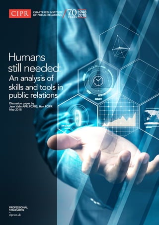 PROFESSIONAL
STANDARDS
–
cipr.co.uk
Humans
still needed:
An analysis of
skills and tools in
public relations
Discussion paper by
Jean Valin APR, FCPRS, Hon FCIPR
May 2018
 