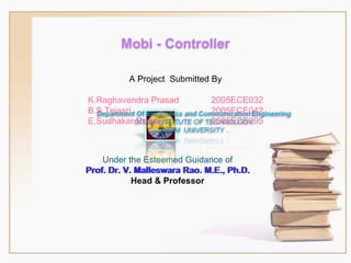 A Project  Submitted By Under the Esteemed Guidance of Prof. Dr. V. Malleswara Rao. M.E., Ph.D. Head & Professor K.Raghavendra Prasad  2005ECE032 B.S.Tejasri  2005ECE042 E.Sudhakar Reddy 2005ECE095 Prof. Dr. V. Malleswara Rao. M.E., Ph.D. Mobi - Controller 