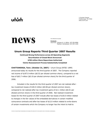 1 Fountain Square
                                                                                                                                    Chattanooga, TN 37402
                                                                                                                                    www.unum.com




news                                                                                FOR IMMEDIATE RELEASE


                                                                                    Contacts
                                                                                                  Thomas A. H. White 423 294 8996
                                                                                    INVESTORS
                                                                                                  Madhavi Venkatesan 423 294 1630




      Unum Group Reports Third Quarter 2007 Results
                  Continued Strong Performance across All Operating Segments
                                    Securitization of Closed Block Announced
                                   $700 million Share Repurchase Authorized
                        Claims Reassessment Process Substantially Completed


CHATTANOOGA, Tenn. (October 31, 2007) – Unum Group (NYSE: UNM)
announced today its results for the third quarter of 2007. The Company reported
net income of $187.0 million ($0.52 per diluted common share), compared to a net
loss of $63.7 million ($0.19 per diluted common share) for the third quarter of
2006.


            Included in the results for the third quarter of 2007 are net realized after-
tax investment losses of $30.0 million ($0.08 per diluted common share),
compared to net realized after tax investment gains of $3.1 million ($0.01 per
diluted common share) in the third quarter of 2006. Net realized investment
losses for the third quarter of 2007 include after-tax losses of $18.0 million related
to changes in the fair values of the embedded derivatives in certain modified
coinsurance contracts and after-tax losses of $12.0 million related to write-downs
of certain investments which the Company no longer has the intent to hold to


UNUM IS A REGISTERED TRADEMARK AND MARKETING BRAND OF UNUM GROUP AND ITS INSURING SUBSIDIARIES.
 