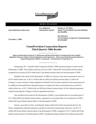 NEWS RELEASE

                                              For additional             Thomas A. H. White
FOR IMMEDIATE RELEASE                         information contact:       Senior Vice President, Investor Relations
                                                                         423.294.8996

                                                                         Jim Sabourin
                                                                         Vice President, Corporate Communications
November 1, 2006                                                         423.294.6043


                          UnumProvident Corporation Reports
                             Third Quarter 2006 Results

      Improved Operating Trends in U.S. Brokerage and Record Earnings at Colonial and Unum Limited;
 Significant Measures Taken to Resolve Regulatory and Legal Issues – Increase in Claim Reassessment Reserve;
                 Capital Management Initiative Announced – Securitization of Claim Reserves



        Chattanooga, TN – UnumProvident Corporation (NYSE: UNM) announced today its results for the
third quarter of 2006. The Company reported a net loss of $63.7 million ($0.19 per diluted common share),
compared to net income of $52.6 million ($0.17 per diluted common share) for the third quarter of 2005.

        Included in the results for the third quarter of 2006 is an increase in the claim reassessment reserve of
$325.4 million before tax, or $211.5 million after tax ($0.62 per diluted common share), to reflect the
Company’s current estimate of future obligations of benefit costs for claims reopened in the reassessment and
for additional incremental direct operating expenses to conduct the claims reassessment process and $18.5
million before tax, or $12.7 million after tax ($0.04 per diluted common share), for the settlement agreement
reached concerning the Company’s broker compensation practices.

        Also included in the results for the third quarter of 2006 is a net realized after tax investment gain of
$3.1 million ($0.01 per diluted common share), compared to a net realized after tax investment loss of $46.3
million ($0.14 per diluted common share) in the third quarter of 2005.

        Income, on an after tax basis, excluding the charge related to the claim reassessment process, the
broker compensation settlement agreement, and the net realized investment gains and losses, was $157.4
million ($0.46 per diluted common share) in the third quarter of 2006, compared to $135.7 million ($0.43 per
diluted common share) in the third quarter of 2005, excluding the charge related to the settlement agreement
 