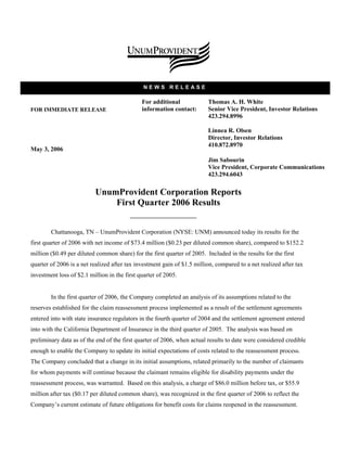 NEWS RELEASE

                                              For additional             Thomas A. H. White
                                              information contact:       Senior Vice President, Investor Relations
FOR IMMEDIATE RELEASE
                                                                         423.294.8996

                                                                         Linnea R. Olsen
                                                                         Director, Investor Relations
                                                                         410.872.8970
May 3, 2006
                                                                         Jim Sabourin
                                                                         Vice President, Corporate Communications
                                                                         423.294.6043

                          UnumProvident Corporation Reports
                              First Quarter 2006 Results


        Chattanooga, TN – UnumProvident Corporation (NYSE: UNM) announced today its results for the
first quarter of 2006 with net income of $73.4 million ($0.23 per diluted common share), compared to $152.2
million ($0.49 per diluted common share) for the first quarter of 2005. Included in the results for the first
quarter of 2006 is a net realized after tax investment gain of $1.5 million, compared to a net realized after tax
investment loss of $2.1 million in the first quarter of 2005.


        In the first quarter of 2006, the Company completed an analysis of its assumptions related to the
reserves established for the claim reassessment process implemented as a result of the settlement agreements
entered into with state insurance regulators in the fourth quarter of 2004 and the settlement agreement entered
into with the California Department of Insurance in the third quarter of 2005. The analysis was based on
preliminary data as of the end of the first quarter of 2006, when actual results to date were considered credible
enough to enable the Company to update its initial expectations of costs related to the reassessment process.
The Company concluded that a change in its initial assumptions, related primarily to the number of claimants
for whom payments will continue because the claimant remains eligible for disability payments under the
reassessment process, was warranted. Based on this analysis, a charge of $86.0 million before tax, or $55.9
million after tax ($0.17 per diluted common share), was recognized in the first quarter of 2006 to reflect the
Company’s current estimate of future obligations for benefit costs for claims reopened in the reassessment.
 