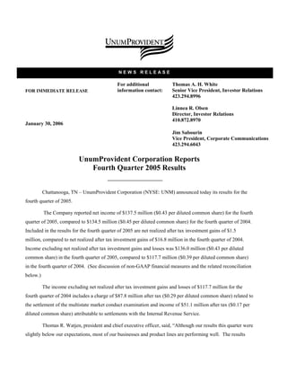 NEWS RELEASE

                                              For additional             Thomas A. H. White
                                              information contact:       Senior Vice President, Investor Relations
FOR IMMEDIATE RELEASE
                                                                         423.294.8996

                                                                         Linnea R. Olsen
                                                                         Director, Investor Relations
                                                                         410.872.8970
January 30, 2006
                                                                         Jim Sabourin
                                                                         Vice President, Corporate Communications
                                                                         423.294.6043

                           UnumProvident Corporation Reports
                              Fourth Quarter 2005 Results


          Chattanooga, TN – UnumProvident Corporation (NYSE: UNM) announced today its results for the
fourth quarter of 2005.

          The Company reported net income of $137.5 million ($0.43 per diluted common share) for the fourth
quarter of 2005, compared to $134.5 million ($0.45 per diluted common share) for the fourth quarter of 2004.
Included in the results for the fourth quarter of 2005 are net realized after tax investment gains of $1.5
million, compared to net realized after tax investment gains of $16.8 million in the fourth quarter of 2004.
Income excluding net realized after tax investment gains and losses was $136.0 million ($0.43 per diluted
common share) in the fourth quarter of 2005, compared to $117.7 million ($0.39 per diluted common share)
in the fourth quarter of 2004. (See discussion of non-GAAP financial measures and the related reconciliation
below.)

          The income excluding net realized after tax investment gains and losses of $117.7 million for the
fourth quarter of 2004 includes a charge of $87.8 million after tax ($0.29 per diluted common share) related to
the settlement of the multistate market conduct examination and income of $51.1 million after tax ($0.17 per
diluted common share) attributable to settlements with the Internal Revenue Service.

          Thomas R. Watjen, president and chief executive officer, said, “Although our results this quarter were
slightly below our expectations, most of our businesses and product lines are performing well. The results
 