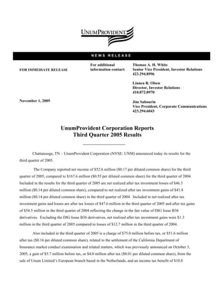 NEWS RELEASE

                                              For additional              Thomas A. H. White
                                              information contact:        Senior Vice President, Investor Relations
FOR IMMEDIATE RELEASE
                                                                          423.294.8996

                                                                          Linnea R. Olsen
                                                                          Director, Investor Relations
                                                                          410.872.8970

November 1, 2005                                                          Jim Sabourin
                                                                          Vice President, Corporate Communications
                                                                          423.294.6043



                           UnumProvident Corporation Reports
                              Third Quarter 2005 Results


        Chattanooga, TN – UnumProvident Corporation (NYSE: UNM) announced today its results for the
third quarter of 2005.

         The Company reported net income of $52.6 million ($0.17 per diluted common share) for the third
quarter of 2005, compared to $167.6 million ($0.55 per diluted common share) for the third quarter of 2004.
Included in the results for the third quarter of 2005 are net realized after tax investment losses of $46.3
million ($0.14 per diluted common share), compared to net realized after tax investment gains of $41.8
million ($0.14 per diluted common share) in the third quarter of 2004. Included in net realized after tax
investment gains and losses are after tax losses of $47.6 million in the third quarter of 2005 and after tax gains
of $54.5 million in the third quarter of 2004 reflecting the change in the fair value of DIG Issue B36
derivatives. Excluding the DIG Issue B36 derivatives, net realized after tax investment gains were $1.3
million in the third quarter of 2005 compared to losses of $12.7 million in the third quarter of 2004.

        Also included in the third quarter of 2005 is a charge of $75.0 million before tax, or $51.6 million
after tax ($0.16 per diluted common share), related to the settlement of the California Department of
Insurance market conduct examination and related matters, which was previously announced on October 3,
2005, a gain of $5.7 million before tax, or $4.0 million after tax ($0.01 per diluted common share), from the
sale of Unum Limited’s European branch based in the Netherlands, and an income tax benefit of $10.8
 