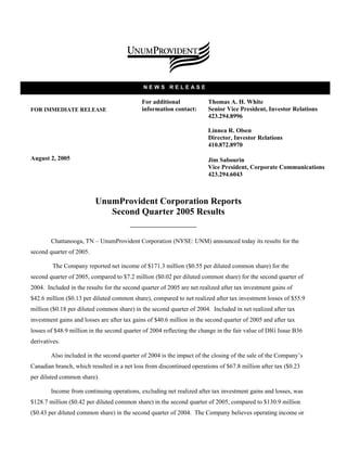 NEWS RELEASE

                                             For additional             Thomas A. H. White
FOR IMMEDIATE RELEASE                        information contact:       Senior Vice President, Investor Relations
                                                                        423.294.8996

                                                                        Linnea R. Olsen
                                                                        Director, Investor Relations
                                                                        410.872.8970

August 2, 2005                                                          Jim Sabourin
                                                                        Vice President, Corporate Communications
                                                                        423.294.6043



                          UnumProvident Corporation Reports
                             Second Quarter 2005 Results


        Chattanooga, TN – UnumProvident Corporation (NYSE: UNM) announced today its results for the
second quarter of 2005.

         The Company reported net income of $171.3 million ($0.55 per diluted common share) for the
second quarter of 2005, compared to $7.2 million ($0.02 per diluted common share) for the second quarter of
2004. Included in the results for the second quarter of 2005 are net realized after tax investment gains of
$42.6 million ($0.13 per diluted common share), compared to net realized after tax investment losses of $55.9
million ($0.18 per diluted common share) in the second quarter of 2004. Included in net realized after tax
investment gains and losses are after tax gains of $40.6 million in the second quarter of 2005 and after tax
losses of $48.9 million in the second quarter of 2004 reflecting the change in the fair value of DIG Issue B36
derivatives.

        Also included in the second quarter of 2004 is the impact of the closing of the sale of the Company’s
Canadian branch, which resulted in a net loss from discontinued operations of $67.8 million after tax ($0.23
per diluted common share).

        Income from continuing operations, excluding net realized after tax investment gains and losses, was
$128.7 million ($0.42 per diluted common share) in the second quarter of 2005, compared to $130.9 million
($0.43 per diluted common share) in the second quarter of 2004. The Company believes operating income or
 