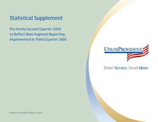 Statistical Supplement
Pro Forma Second Quarter 2005
to Reflect New Segment Reporting
Implemented in Third Quarter 2005




                                    Smart Service. Great Ideas.   SM




www.unumprovident.com
 