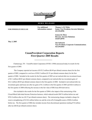NEWS RELEASE

                                              For additional              Thomas A. H. White
                                              information contact:        Senior Vice President, Investor Relations
FOR IMMEDIATE RELEASE
                                                                          423.294.8996

                                                                          Linnea R. Olsen
                                                                          Director, Investor Relations
                                                                          410.872.8970
May 3, 2005
                                                                          Jim Sabourin
                                                                          Vice President, Corporate Communications
                                                                          423.294.6043



                           UnumProvident Corporation Reports
                               First Quarter 2005 Results


        Chattanooga, TN – UnumProvident Corporation (NYSE: UNM) announced today its results for the
first quarter of 2005.

         The Company reported net income of $152.2 million ($0.49 per diluted common share) for the first
quarter of 2005, compared to a net loss of $562.3 million ($1.91 per diluted common share) for the first
quarter of 2004. Included in the results for the first quarter of 2005 are net realized after tax investment losses
of $2.1 million ($0.01 per diluted common share), compared to net realized after tax investment gains of
$16.1 million ($0.05 per diluted common share) in the first quarter of 2004. Included in net realized after tax
investment gains and losses are after tax gains of $1.2 million in the first quarter of 2005 and $26.6 million in
the first quarter of 2004 reflecting the increase in the fair value of DIG Issue B36 derivatives.

        Also included in the results for the first quarter of 2004 is the impact of the restructuring of the
Closed Block Individual Income Protection business, which reduced results $967.0 million before tax and
$701.0 million after tax ($2.37 per diluted common share). The restructuring charges included a charge for
reserve strengthening of $110.6 million before tax and the write-off of intangible assets of $856.4 million
before tax. The first quarter of 2004 also includes income from discontinued operations totaling $7.0 million
after tax ($0.02 per diluted common share).
 