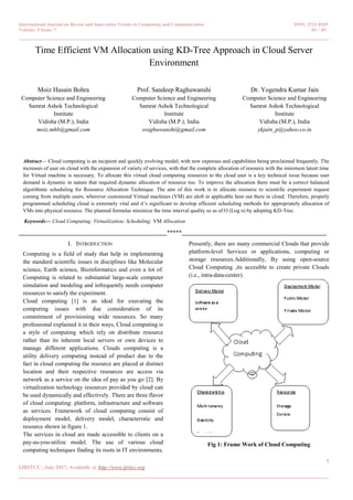 International Journal on Recent and Innovation Trends in Computing and Communication ISSN: 2321-8169
Volume: 5 Issue: 7 01 – 05
_______________________________________________________________________________________________
1
IJRITCC | July 2017, Available @ http://www.ijritcc.org
_______________________________________________________________________________________
Time Efficient VM Allocation using KD-Tree Approach in Cloud Server
Environment
Moiz Husain Bohra
Computer Science and Engineering
Samrat Ashok Technological
Institute
Vidisha (M.P.), India
moiz.mhb@gmail.com
Prof. Sandeep Raghuwanshi
Computer Science and Engineering
Samrat Ashok Technological
Institute
Vidisha (M.P.), India
sraghuwanshi@gmail.com
Dr. Yogendra Kumar Jain
Computer Science and Engineering
Samrat Ashok Technological
Institute
Vidisha (M.P.), India
ykjain_p@yahoo.co.in
Abstract— Cloud computing is an incipient and quickly evolving model, with new expenses and capabilities being proclaimed frequently. The
increases of user on cloud with the expansion of variety of services, with that the complete allocation of resource with the minimum latent time
for Virtual machine is necessary. To allocate this virtual cloud computing resources to the cloud user is a key technical issue because user
demand is dynamic in nature that required dynamic allocation of resource too. To improve the allocation there must be a correct balanced
algorithmic scheduling for Resource Allocation Technique. The aim of this work is to allocate resource to scientific experiment request
coming from multiple users, wherever customized Virtual machines (VM) are aloft in applicable host out there in cloud. Therefore, properly
programmed scheduling cloud is extremely vital and it’s significant to develop efficient scheduling methods for appropriately allocation of
VMs into physical resource. The planned formulas minimize the time interval quality so as of O (Log n) by adopting KD-Tree.
Keywords— Cloud Computing; Virtualization; Scheduling; VM Allocation
__________________________________________________*****_________________________________________________
I. INTRODUCTION
Computing is a field of study that help in implementing
the standard scientific issues in disciplines like Molecular
science, Earth science, Bioinformatics and even a lot of.
Computing is related to substantial large-scale computer
simulation and modeling and infrequently needs computer
resources to satisfy the experiment.
Cloud computing [1] is an ideal for executing the
computing issues with due consideration of its
commitment of provisioning wide resources. So many
professional explained it in their ways, Cloud computing is
a style of computing which rely on distribute resource
rather than its inherent local servers or own devices to
manage different applications. Clouds computing is a
utility delivery computing instead of product due to the
fact in cloud computing the resource are placed at distinct
location and their respective resources are access via
network as a service on the idea of pay as you go [2]. By
virtualization technology resources provided by cloud can
be used dynamically and effectively. There are three flavor
of cloud computing: platform, infrastructure and software
as services. Framework of cloud computing consist of
deployment model, delivery model, characteristic and
resource shown in figure 1.
The services in cloud are made accessible to clients on a
pay-as-you-utilize model. The use of various cloud
computing techniques finding its roots in IT environments.
Presently, there are many commercial Clouds that provide
platform-level Services or applications, computing or
storage resources.Additionally, By using open-source
Cloud Computing ,its accesible to create private Clouds
(i.e., intra-data-center).
Fig 1: Frame Work of Cloud Computing
 