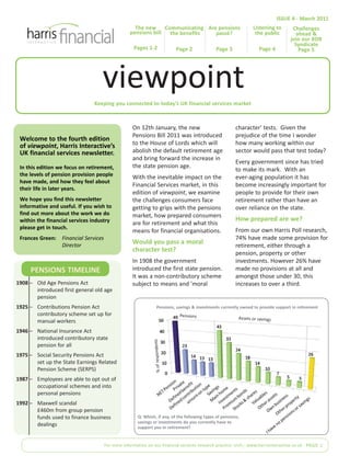 Keeping you connected to today’s UK financial services market
Welcome to the fourth edition
of viewpoint, Harris Interactive’s
UK financial services newsletter.
In this edition we focus on retirement,
the levels of pension provision people
have made, and how they feel about
their life in later years.
We hope you find this newsletter
informative and useful. If you wish to
find out more about the work we do
within the financial services industry
please get in touch.
Frances Green: Financial Services
Director
On 12th January, the new
Pensions Bill 2011 was introduced
to the House of Lords which will
abolish the default retirement age
and bring forward the increase in
the state pension age.
With the inevitable impact on the
Financial Services market, in this
edition of viewpoint, we examine
the challenges consumers face
getting to grips with the pensions
market, how prepared consumers
are for retirement and what this
means for financial organisations.
Would you pass a moral
character test?
In 1908 the government
introduced the first state pension.
It was a non-contributory scheme
subject to means and 'moral
character' tests. Given the
prejudice of the time I wonder
how many working within our
sector would pass that test today?
Every government since has tried
to make its mark. With an
ever-aging population it has
become increasingly important for
people to provide for their own
retirement rather than have an
over reliance on the state.
How prepared are we?
From our own Harris Poll research,
74% have made some provision for
retirement, either through a
pension, property or other
investments. However 26% have
made no provisions at all and
amongst those under 30, this
increases to over a third.
For more information on our financial services research practice visit:| www.harrisinteractive.co.uk PAGE 1
ISSUE 4 - March 2011
viewpoint
The new
pensions bill
Pages 1-2
Challenges
ahead &
join our RDR
Syndicate
Page 5
Are pensions
passé?
Page 3
Communicating
the benefits
Page 2
Listening to
the public
Page 4
Q: Which, if any, of the following types of pensions,
savings or investments do you currently have to
support you in retirement?
1908 – Old Age Pensions Act
introduced first general old age
pension
1925 – Contributions Pension Act
contributory scheme set up for
manual workers
1946 – National Insurance Act
introduced contributory state
pension for all
1975 – Social Security Pensions Act
set up the State Earnings Related
Pension Scheme (SERPS)
1987 – Employees are able to opt out of
occupational schemes and into
personal pensions
1992 – Maxwell scandal
£460m from group pension
funds used to finance business
dealings
Pensions, savings & investments currently owned to provide support in retirement
Pensions Assets or savings
%ofrespondents
PENSIONS TIMELINE
 