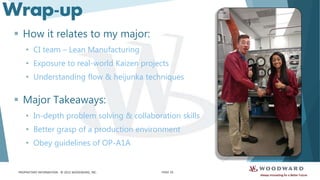 PROPRIETARY INFORMATION - © 2015 WOODWARD, INC.
Wrap-up
 How it relates to my major:
• CI team – Lean Manufacturing
• Exposure to real-world Kaizen projects
• Understanding flow & heijunka techniques
 Major Takeaways:
• In-depth problem solving & collaboration skills
• Better grasp of a production environment
• Obey guidelines of OP-A1A
PAGE 10
 
