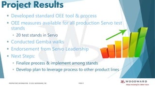 PROPRIETARY INFORMATION - © 2015 WOODWARD, INC.
Project Results
 Developed standard OEE tool & process
 OEE measures available for all production Servo test
stands
• 20 test stands in Servo
 Conducted Gemba walks
 Endorsement from Servo Leadership
 Next Steps:
• Finalize process & implement among stands
• Develop plan to leverage process to other product lines
PAGE 8
 