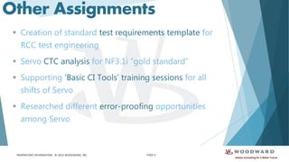 PROPRIETARY INFORMATION - © 2015 WOODWARD, INC.
Other Assignments
 Creation of standard test requirements template for
RCC test engineering
 Servo CTC analysis for NF3.1i “gold standard”
 Supporting ‘Basic CI Tools’ training sessions for all
shifts of Servo
 Researched different error-proofing opportunities
among Servo
PAGE 9
 