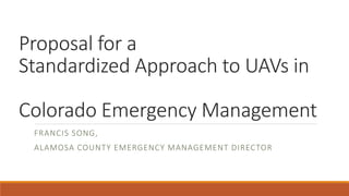 Proposal for a
Standardized Approach to UAVs in
Colorado Emergency Management
FRANCIS SONG,
ALAMOSA COUNTY EMERGENCY MANAGEMENT DIRECTOR
 