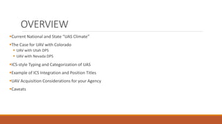 OVERVIEW
Current National and State “UAS Climate”
The Case for UAV with Colorado
 UAV with Utah DPS
 UAV with Nevada DPS
ICS-style Typing and Categorization of UAS
Example of ICS Integration and Position Titles
UAV Acquisition Considerations for your Agency
Caveats
 