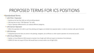 PROPOSED TERMS FOR ICS POSITIONS
Standardized Terms
 UAS Pilot / Operator
 Reinforces the fact that UAVs are still aircraft/aerodynes.
 FAA may lean to term “UAS Operator” for sUAS.
 Pilot or Operator differentiation can indicate different categories.
 UAS Sensor Operator
 When the operation of a UAS is such that piloting and imagery are divided into separate duties in order to maintain safe span of control.
 UAS Aircrew
 Designated personnel who are active in the piloting, navigation, de-confliction or other system operation of unmanned aircraft.
 UAS Visual Observer
 Spotter or Visual Observer (VO) trained to maintain line of sight with UAS and report on deviations from behavior.
 NPRM 107 does not require VO but UAS would have to remain within Line of Sight (LOS).
 