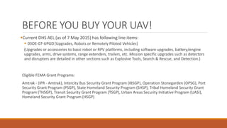 BEFORE YOU BUY YOUR UAV!
Current DHS AEL (as of 7 May 2015) has following line items:
 03OE-07-UPGD[Upgrades, Robots or Remotely Piloted Vehicles]
(Upgrades or accessories to basic robot or RPV platforms, including software upgrades, battery/engine
upgrades, arms, drive systems, range extenders, trailers, etc. Mission specific upgrades such as detectors
and disrupters are detailed in other sections such as Explosive Tools, Search & Rescue, and Detection.)
Eligible FEMA Grant Programs:
Amtrak - (IPR - Amtrak), Intercity Bus Security Grant Program (IBSGP), Operation Stonegarden (OPSG), Port
Security Grant Program (PSGP), State Homeland Security Program (SHSP), Tribal Homeland Security Grant
Program (THSGP), Transit Security Grant Program (TSGP), Urban Areas Security Initiative Program (UASI),
Homeland Security Grant Program (HSGP)
 