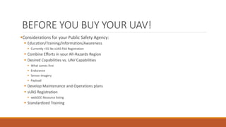 BEFORE YOU BUY YOUR UAV!
Considerations for your Public Safety Agency:
 Education/Training/Information/Awareness
 Currently <55 lbs sUAS FAA Registration
 Combine Efforts in your All-Hazards Region
 Desired Capabilities vs. UAV Capabilities
 What comes first
 Endurance
 Sensor Imagery
 Payload
 Develop Maintenance and Operations plans
 sUAS Registration
 webEOC Resource listing
 Standardized Training
 