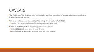 CAVEATS
The FAA is the first, last and only authority to regulate operation of any aerostat/aerodyne in the
National Airspace System.
FAA expects to release “complete sUAS integration” by June/July 2016
 See Part 107 small UAS Notice of Proposed Rulemaking (NPRM)
Colorado 2016 legislation regarding unmanned vehicles
 HB 16-1020 (No Drones Near Airports Or Jails)
 HB 16-1213 (Civil Action For Intrusion With Electronic Device)
 
