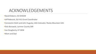 ACKNOWLEDGEMENTS
David Osborn, CO DHSEM
Jeff Babcock, SLV HLS Grant Coordinator
Constantin Diehl and John Huguley, UAS Colorado / Rocky Mountain UAS
Dick Borowski, Larimer County SAR
Joe Dougherty, UT DEM
Mom and Dad
 