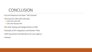 CONCLUSION
Current National and State “UAS Climate”
The Case for UAV with Colorado
 UAV with Utah DPS
 UAV with Nevada DPS
ICS-style Typing and Categorization of UAS
Example of ICS Integration and Position Titles
UAV Acquisition Considerations for your Agency
Caveats
 