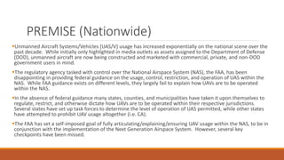 PREMISE (Nationwide)
Unmanned Aircraft Systems/Vehicles [UAS/V] usage has increased exponentially on the national scene over the
past decade. While initially only highlighted in media outlets as assets assigned to the Department of Defense
(DOD), unmanned aircraft are now being constructed and marketed with commercial, private, and non-DOD
government users in mind.
The regulatory agency tasked with control over the National Airspace System (NAS), the FAA, has been
disappointing in providing federal guidance on the usage, control, restriction, and operation of UAS within the
NAS. While FAA guidance exists on different levels, they largely fail to explain how UAVs are to be operated
within the NAS.
In the absence of federal guidance many states, counties, and municipalities have taken it upon themselves to
regulate, restrict, and otherwise dictate how UAVs are to be operated within their respective jurisdictions.
Several states have set up task forces to determine the level of operation of UAS permitted, while other states
have attempted to prohibit UAV usage altogether (i.e. CA).
The FAA has set a self-imposed goal of fully articulating/explaining/ensuring UAV usage within the NAS, to be in
conjunction with the implementation of the Next Generation Airspace System. However, several key
checkpoints have been missed.
 